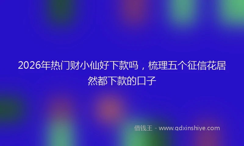 2026年热门财小仙好下款吗,梳理五个征信花居然都下款的口子