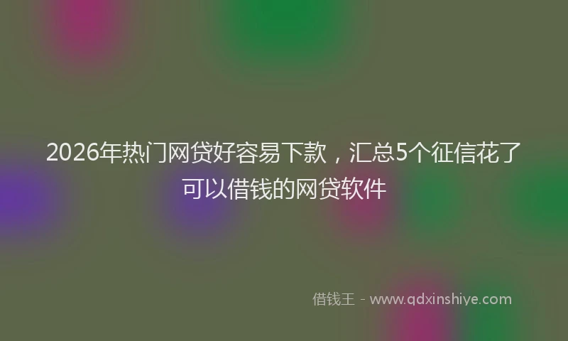 2026年热门网贷好容易下款，汇总5个征信花了可以借钱的网贷软件