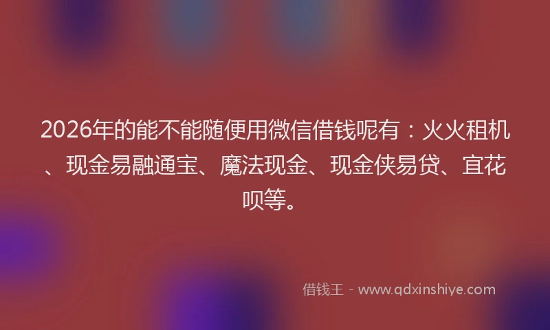 2026年的能不能随便用微信借钱呢有：火火租机、现金易融通宝、魔法现金、现金侠易贷、宜花呗等。