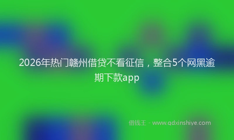 2026年热门赣州借贷不看征信，整合5个网黑逾期下款app