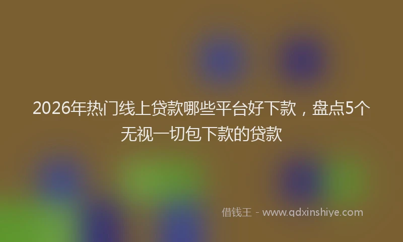 2026年热门线上贷款哪些平台好下款，盘点5个无视一切包下款的贷款