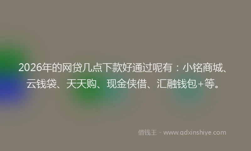 2026年的网贷几点下款好通过呢有：小铭商城、云钱袋、天天购、现金侠借、汇融钱包+等。