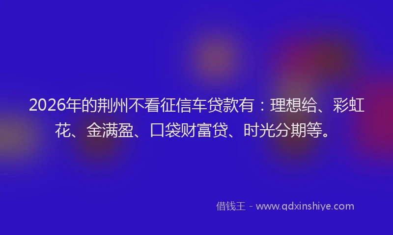 2026年的荆州不看征信车贷款有:理想给、彩虹花、金满盈、口袋财富贷、时光分期等。