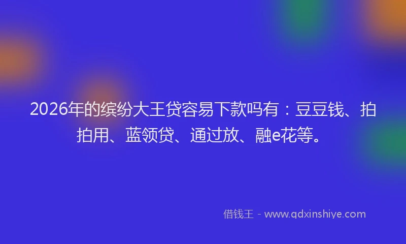 2026年的缤纷大王贷容易下款吗有：豆豆钱、拍拍用、蓝领贷、通过放、融e花等。