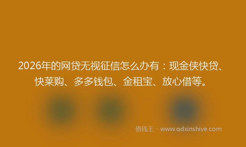 2026年的网贷无视征信怎么办有：现金侠快贷、快莱购、多多钱包、金租宝、放心借等。
