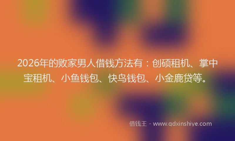 2026年的败家男人借钱方法有：创硕租机、掌中宝租机、小鱼钱包、快鸟钱包、小金鹿贷等。