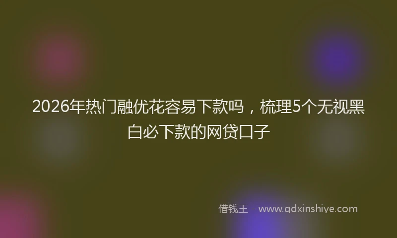 2026年热门融优花容易下款吗，梳理5个无视黑白必下款的网贷口子