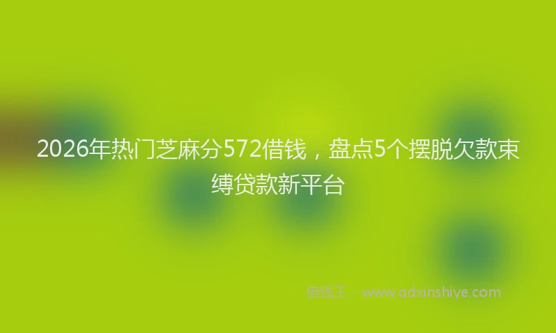 2026年热门芝麻分572借钱，盘点5个摆脱欠款束缚贷款新平台