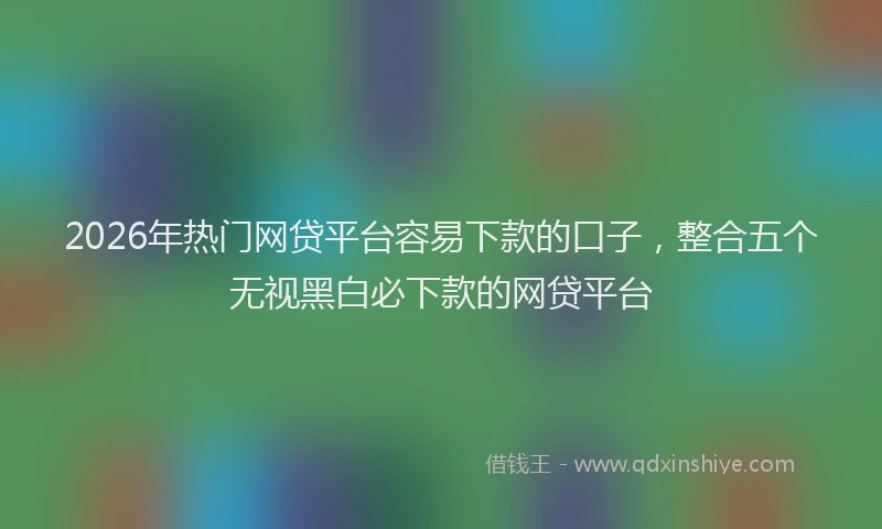 2026年热门网贷平台容易下款的口子，整合五个无视黑白必下款的网贷平台