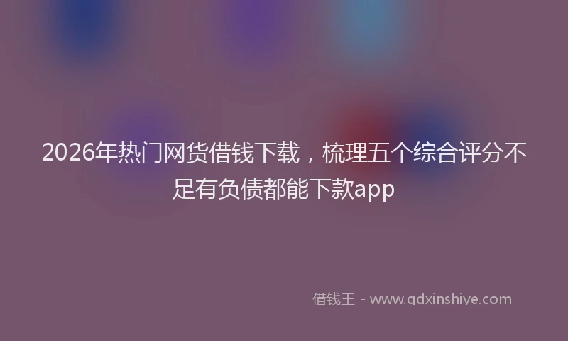 2026年热门网货借钱下载，梳理五个综合评分不足有负债都能下款app