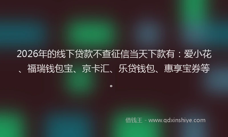 2026年的线下贷款不查征信当天下款有：爱小花、福瑞钱包宝、京卡汇、乐贷钱包、惠享宝券等。
