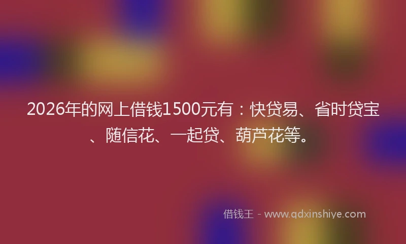 2026年的网上借钱1500元有：快贷易、省时贷宝、随信花、一起贷、葫芦花等。
