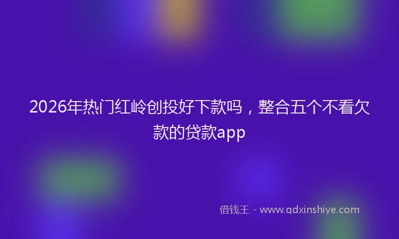 2026年热门红岭创投好下款吗，整合五个不看欠款的贷款app
