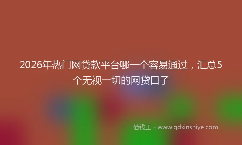 2026年热门网贷款平台哪一个容易通过，汇总5个无视一切的网贷口子
