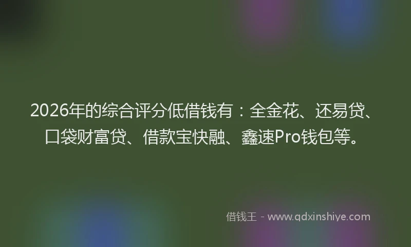 2026年的综合评分低借钱有:全金花、还易贷、口袋财富贷、借款宝快融、鑫速Pro钱包等。