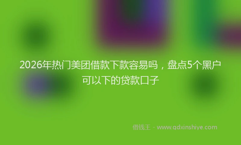 2026年热门美团借款下款容易吗，盘点5个黑户可以下的贷款口子