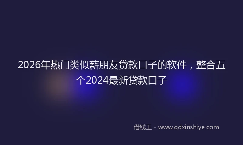 2026年热门类似薪朋友贷款口子的软件，整合五个2024最新贷款口子