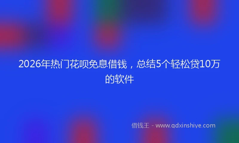2026年热门花呗免息借钱，总结5个轻松贷10万的软件