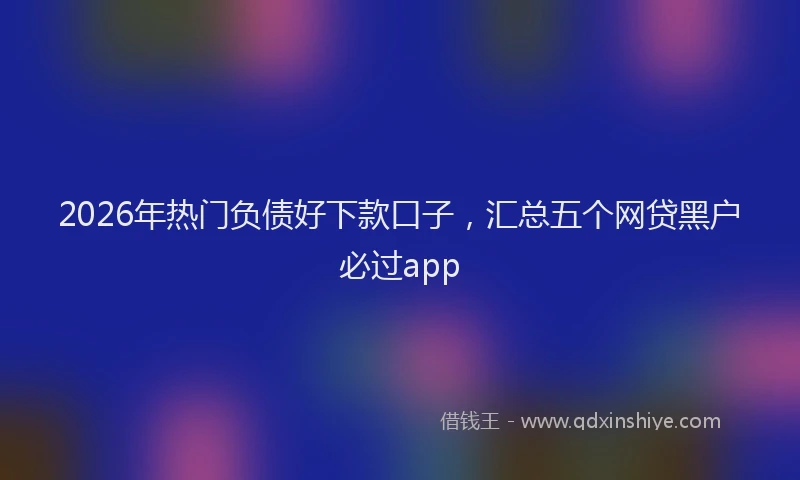 2026年热门负债好下款口子，汇总五个网贷黑户必过app