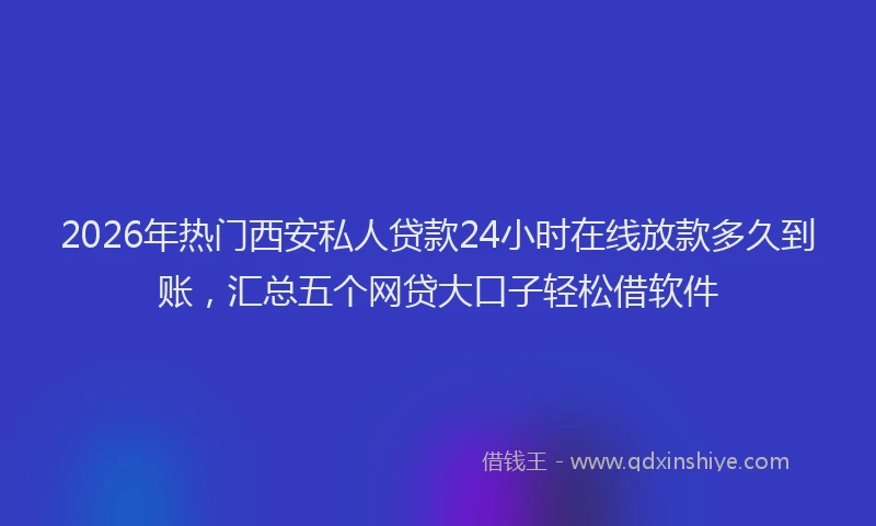 2026年热门西安私人贷款24小时在线放款多久到账，汇总五个网贷大口子轻松借软件