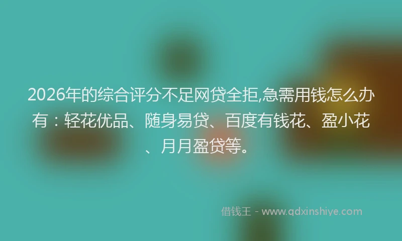 2026年的综合评分不足网贷全拒,急需用钱怎么办有：轻花优品、随身易贷、百度有钱花、盈小花、月月盈贷等。
