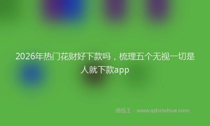 2026年热门花财好下款吗，梳理五个无视一切是人就下款app