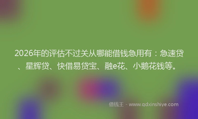 2026年的评估不过关从哪能借钱急用有：急速贷、星辉贷、快借易贷宝、融e花、小鹅花钱等。