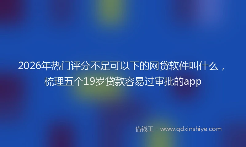 2026年热门评分不足可以下的网贷软件叫什么，梳理五个19岁贷款容易过审批的app