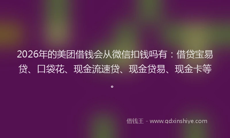 2026年的美团借钱会从微信扣钱吗有：借贷宝易贷、口袋花、现金流速贷、现金贷易、现金卡等。