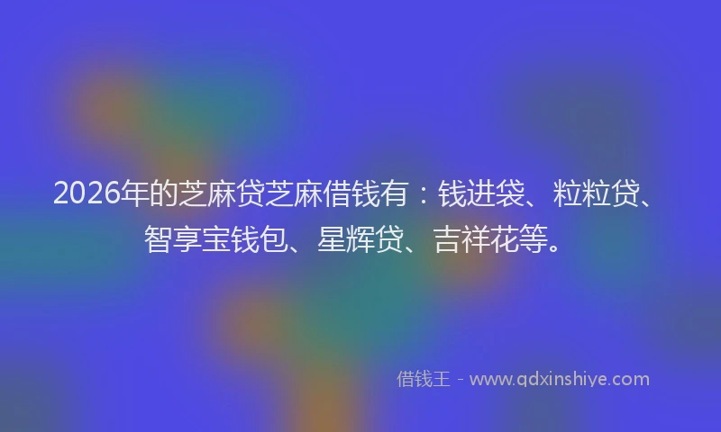 2026年的芝麻贷芝麻借钱有:钱进袋、粒粒贷、智享宝钱包、星辉贷、吉祥花等。