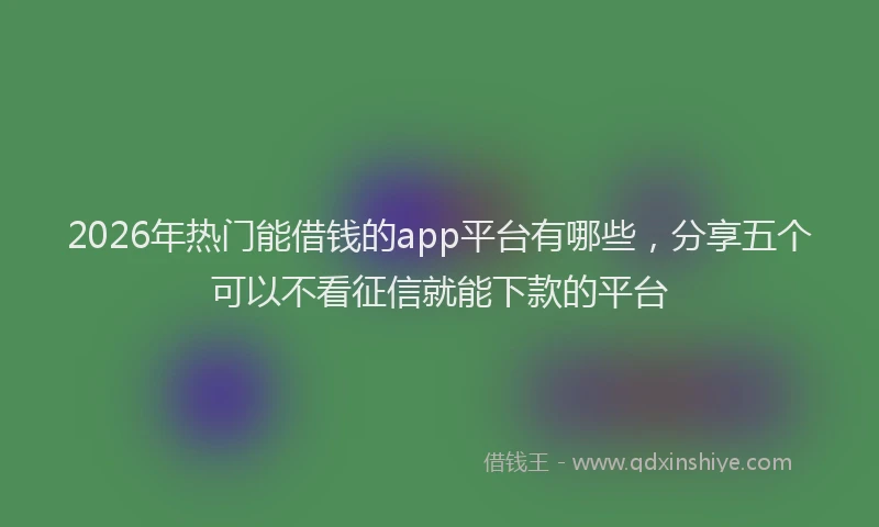 2026年热门能借钱的app平台有哪些，分享五个可以不看征信就能下款的平台