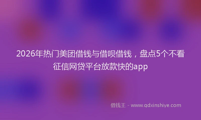 2026年热门美团借钱与借呗借钱，盘点5个不看征信网贷平台放款快的app