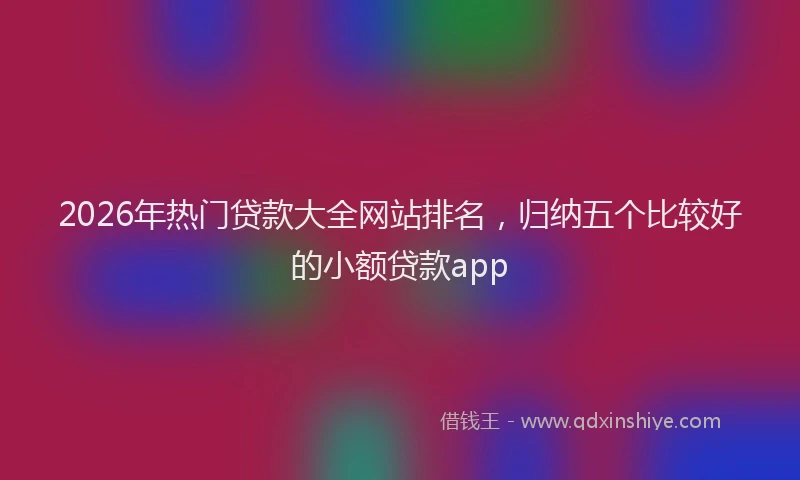 2026年热门贷款大全网站排名，归纳五个比较好的小额贷款app