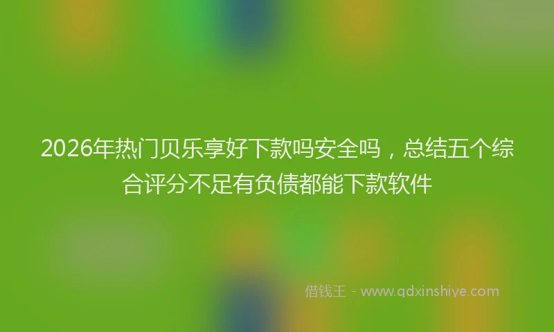 2026年热门贝乐享好下款吗安全吗，总结五个综合评分不足有负债都能下款软件