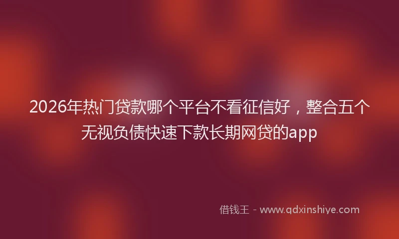 2026年热门贷款哪个平台不看征信好，整合五个无视负债快速下款长期网贷的app