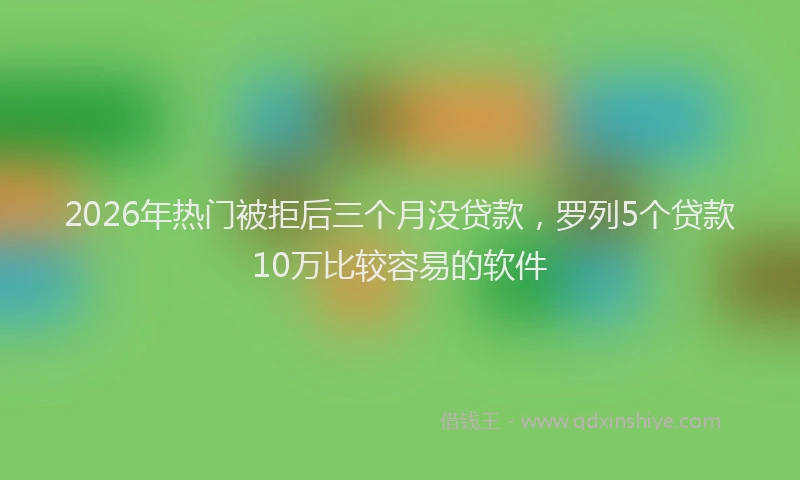 2026年热门被拒后三个月没贷款，罗列5个贷款10万比较容易的软件