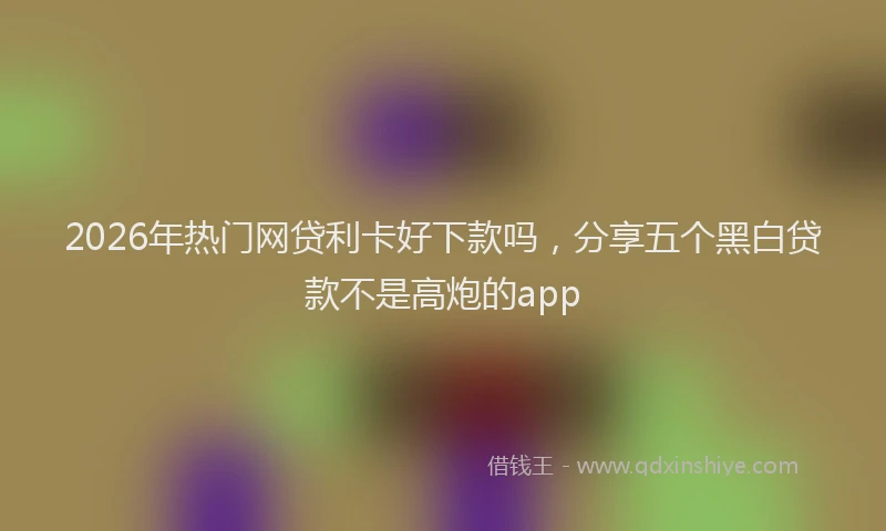 2026年热门网贷利卡好下款吗，分享五个黑白贷款不是高炮的app
