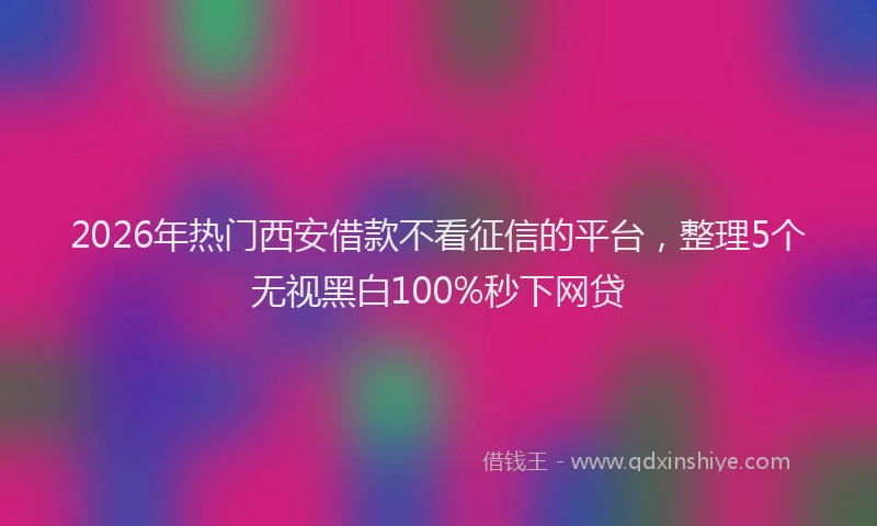 2026年热门西安借款不看征信的平台，整理5个无视黑白100%秒下网贷