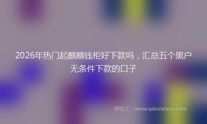 2026年热门起麒麟钱柜好下款吗，汇总五个黑户无条件下款的口子