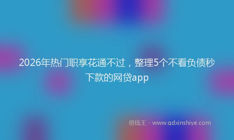 2026年热门职享花通不过，整理5个不看负债秒下款的网贷app