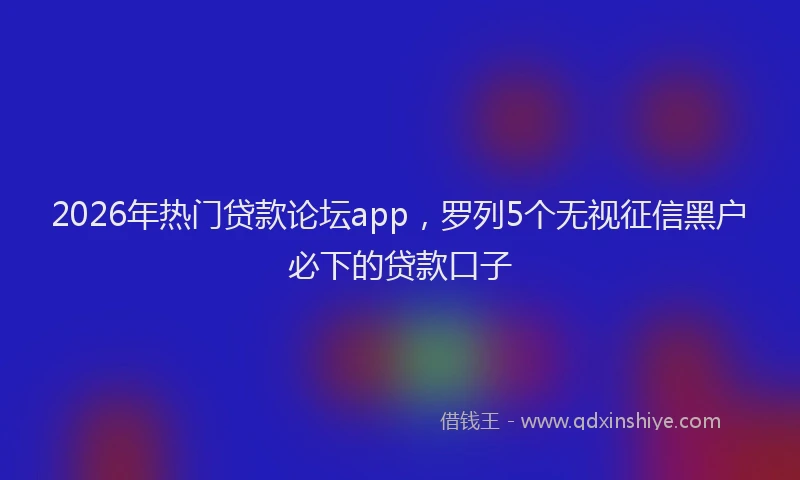 2026年热门贷款论坛app，罗列5个无视征信黑户必下的贷款口子