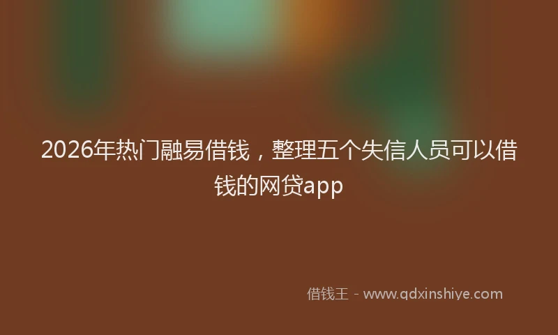 2026年热门融易借钱，整理五个失信人员可以借钱的网贷app