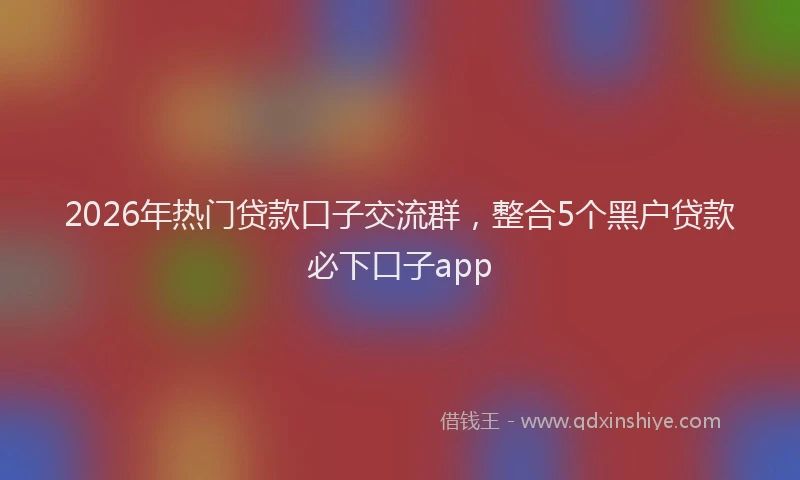 2026年热门贷款口子交流群，整合5个黑户贷款必下口子app