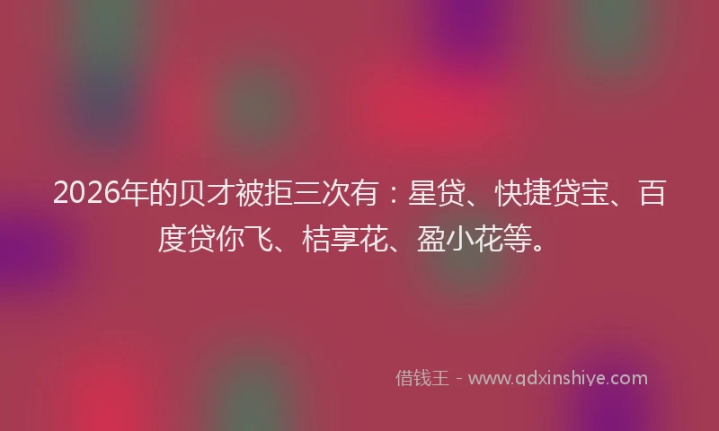 2026年的贝才被拒三次有：星贷、快捷贷宝、百度贷你飞、桔享花、盈小花等。
