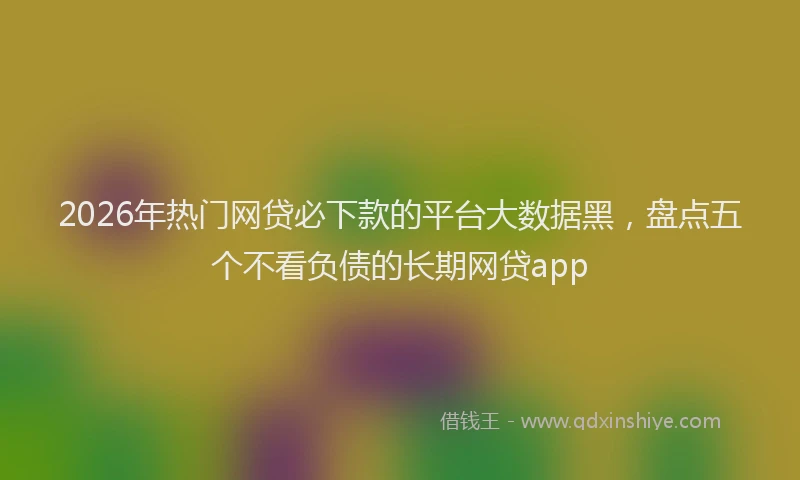 2026年热门网贷必下款的平台大数据黑，盘点五个不看负债的长期网贷app