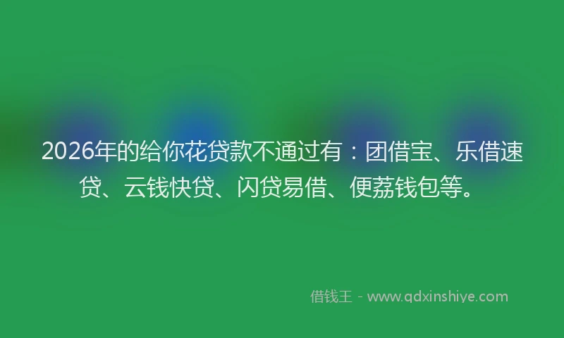 2026年的给你花贷款不通过有：团借宝、乐借速贷、云钱快贷、闪贷易借、便荔钱包等。