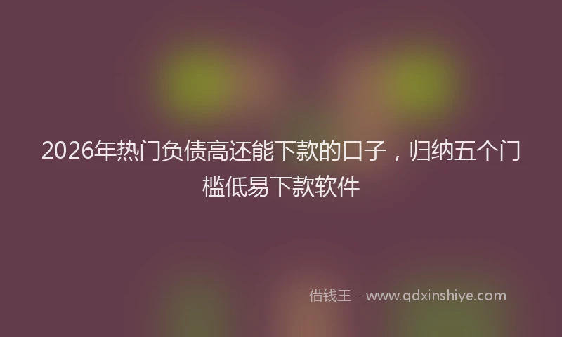 2026年热门负债高还能下款的口子，归纳五个门槛低易下款软件