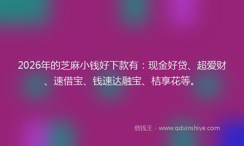 2026年的芝麻小钱好下款有：现金好贷、超爱财、速借宝、钱速达融宝、桔享花等。