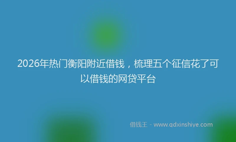 2026年热门衡阳附近借钱，梳理五个征信花了可以借钱的网贷平台