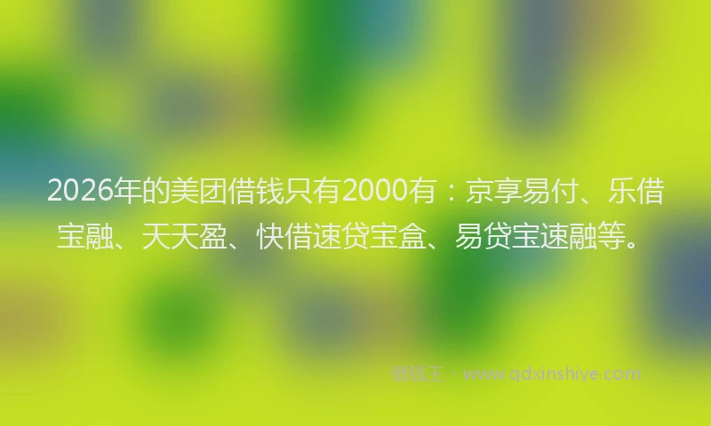 2026年的美团借钱只有2000有：京享易付、乐借宝融、天天盈、快借速贷宝盒、易贷宝速融等。